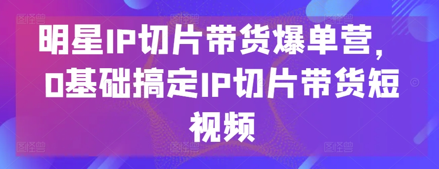 明星IP切片带货爆单营，0基础搞定IP切片带货短视频-木石资源网