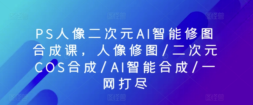PS人像二次元AI智能修图合成课，人像修图/二次元COS合成/AI智能合成/一网打尽-木石资源网