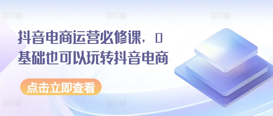 抖音电商运营必修课，0基础也可以玩转抖音电商-木石资源网