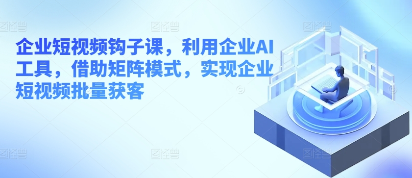 企业短视频钩子课，利用企业AI工具，借助矩阵模式，实现企业短视频批量获客-木石资源网