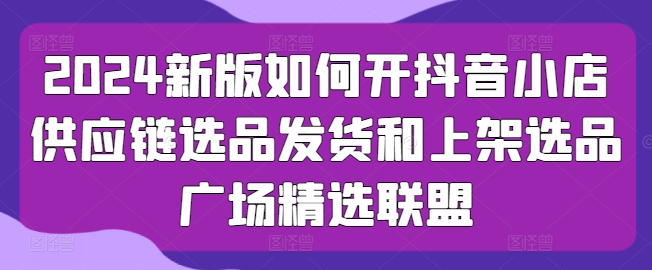 2024新版如何开抖音小店供应链选品发货和上架选品广场精选联盟-木石资源网