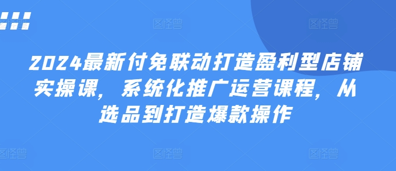 2024最新付免联动打造盈利型店铺实操课，​系统化推广运营课程，从选品到打造爆款操作-木石资源网