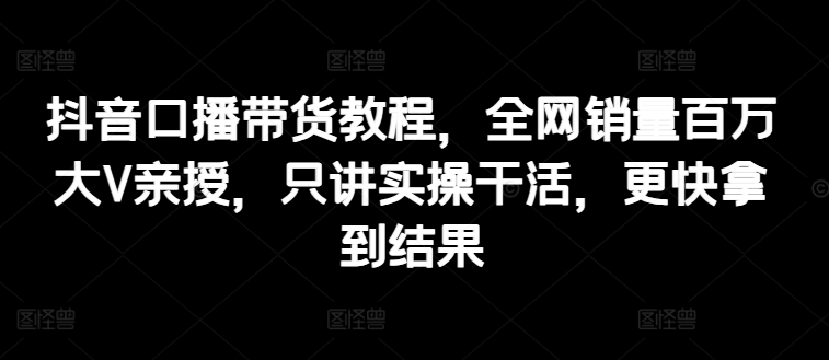 抖音口播带货教程，全网销量百万大V亲授，只讲实操干活，更快拿到结果-木石资源网