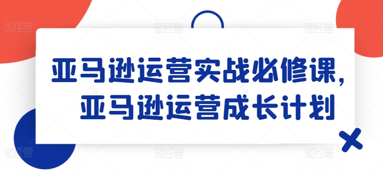 亚马逊运营实战必修课，亚马逊运营成长计划-木石资源网