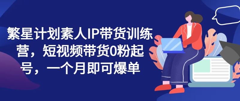 繁星计划素人IP带货训练营，短视频带货0粉起号，一个月即可爆单-木石资源网