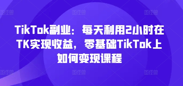 TikTok副业：每天利用2小时在TK实现收益，零基础TikTok上如何变现课程-木石资源网