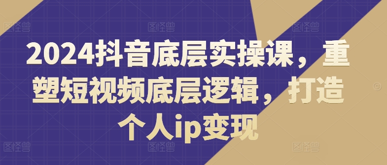 2024抖音底层实操课，​重塑短视频底层逻辑，打造个人ip变现-木石资源网