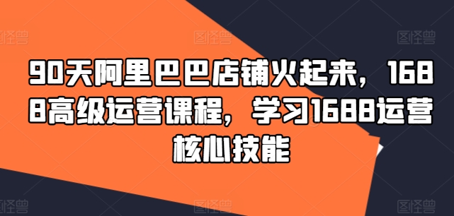 90天阿里巴巴店铺火起来，1688高级运营课程，学习1688运营核心技能-木石资源网