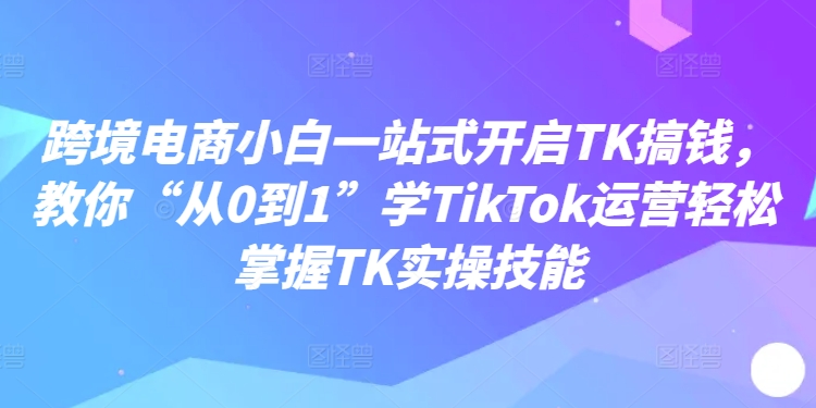 跨境电商小白一站式开启TK搞钱，教你“从0到1”学TikTok运营轻松掌握TK实操技能-木石资源网