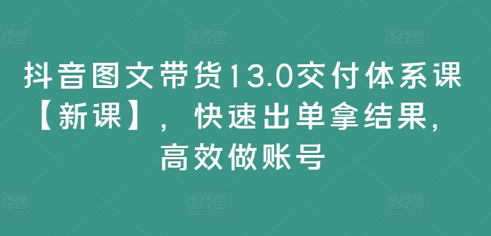 抖音图文带货13.0交付体系课【新课】，快速出单拿结果，高效做账号-木石资源网