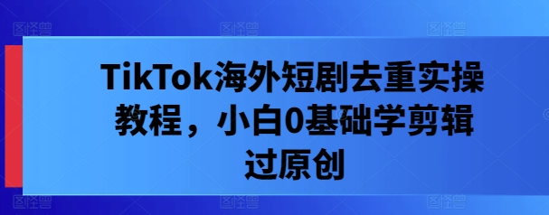 TikTok海外短剧去重实操教程，小白0基础学剪辑过原创-木石资源网