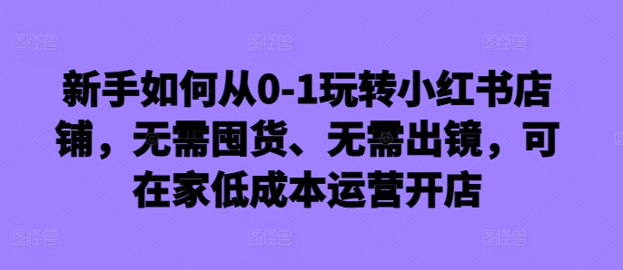 新手如何从0-1玩转小红书店铺，无需囤货、无需出镜，可在家低成本运营开店-木石资源网