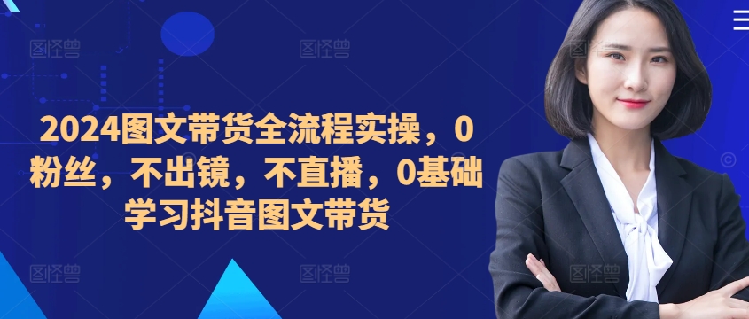 ​​​​​​2024图文带货全流程实操，0粉丝，不出镜，不直播，0基础学习抖音图文带货-木石资源网