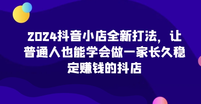 2024抖音小店全新打法，让普通人也能学会做一家长久稳定赚钱的抖店（更新）-木石资源网