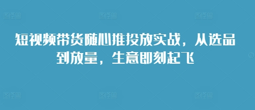 短视频带货随心推投放实战，从选品到放量，生意即刻起飞-木石资源网