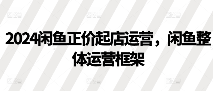 2024闲鱼正价起店运营，闲鱼整体运营框架-木石资源网