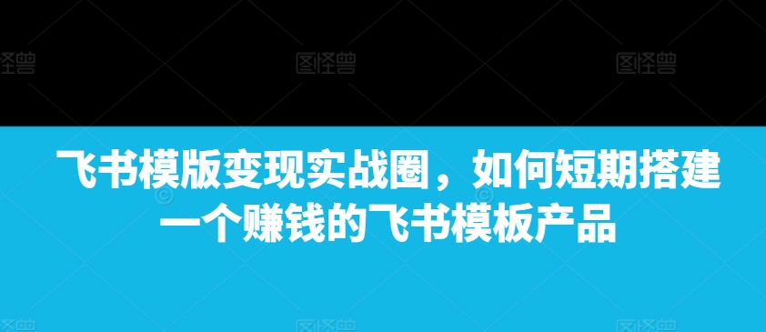 飞书模版变现实战圈，如何短期搭建一个赚钱的飞书模板产品-木石资源网