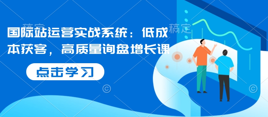 国际站运营实战系统：低成本获客，高质量询盘增长课-木石资源网