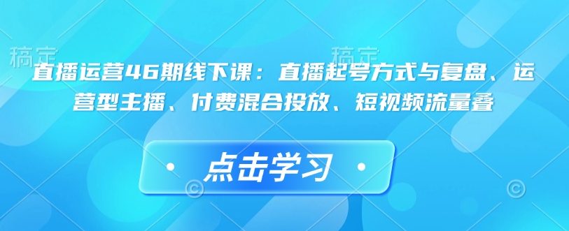 直播运营46期线下课：直播起号方式与复盘、运营型主播、付费混合投放、短视频流量叠-木石资源网