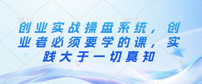 创业实战操盘系统，创业者必须要学的课，实践大于一切真知-木石资源网