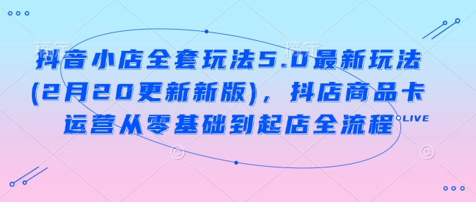 抖音小店全套玩法5.0最新玩法(2月20更新新版)，抖店商品卡运营从零基础到起店全流程-木石资源网