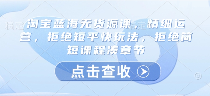 淘宝蓝海无货源课，精细运营，拒绝短平快玩法，拒绝简短课程凑章节-木石资源网