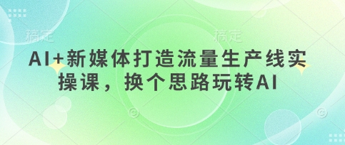 AI+新媒体打造流量生产线实操课，换个思路玩转AI-木石资源网