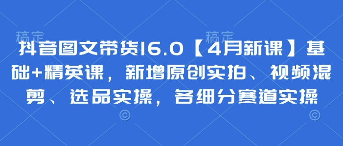抖音图文带货16.0【4月新课】基础+精英课，新增原创实拍、视频混剪、选品实操，各细分赛道实操-木石资源网