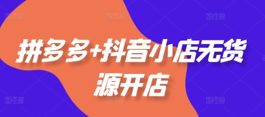 拼多多+抖音小店无货源开店，包括：选品、运营、基础、付费推广、爆款案例等(更新25年6月)-木石资源网