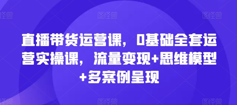 直播带货运营课，0基础全套运营实操课，流量变现+思维模型+多案例呈现-木石资源网