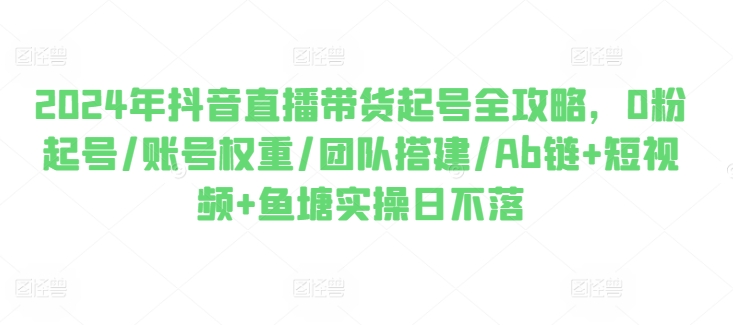 2024年抖音直播带货起号全攻略，0粉起号/账号权重/团队搭建/Ab链+短视频+鱼塘实操日不落-木石资源网