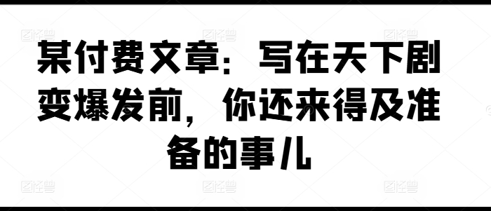 某付费文章：写在天下剧变爆发前，你还来得及准备的事儿-木石资源网