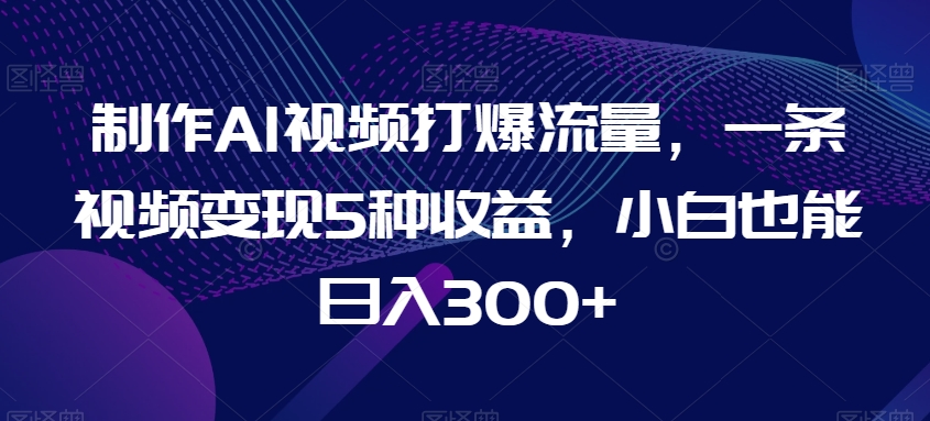 制作AI视频打爆流量，一条视频变现5种收益，小白也能日入300+【揭秘】-木石资源网