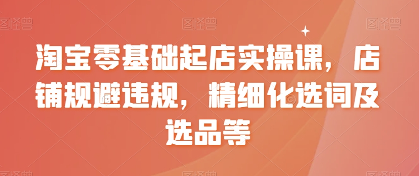 淘宝零基础起店实操课，店铺规避违规，精细化选词及选品等-木石资源网