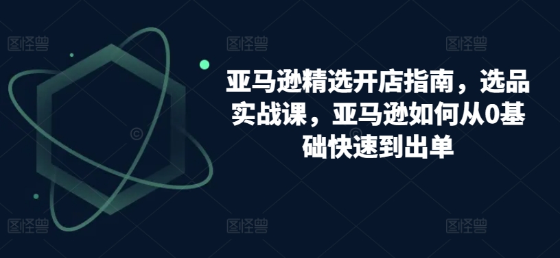 亚马逊精选开店指南，选品实战课，亚马逊如何从0基础快速到出单-木石资源网