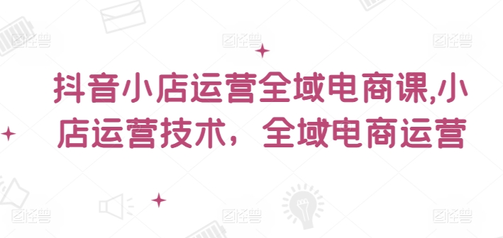 抖音小店运营全域电商课，​小店运营技术，全域电商运营-木石资源网
