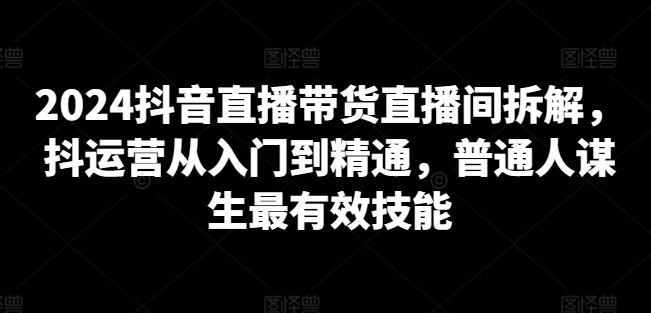 2024抖音直播带货直播间拆解,抖运营从入门到精通,普通人谋生最有效技能