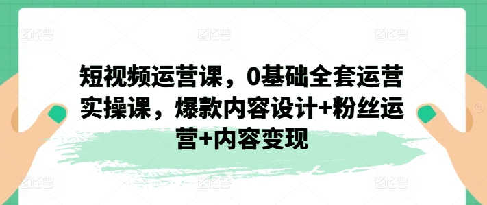 短视频运营课，0基础全套运营实操课，爆款内容设计+粉丝运营+内容变现-木石资源网