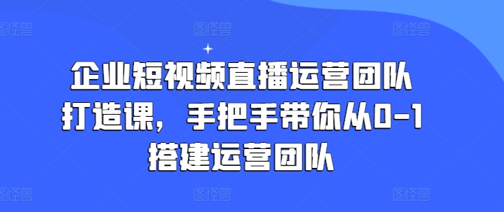 企业短视频直播运营团队打造课,手把手带你从0-1搭建运营团队