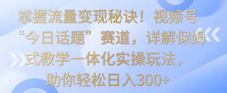 掌握流量变现秘诀！视频号“今日话题”赛道，详解保姆式教学一体化实操玩法，助你轻松日入300+【揭秘】-木石资源网