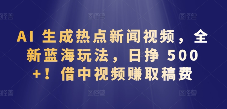 AI 生成热点新闻视频，全新蓝海玩法，日挣 500+!借中视频赚取稿费【揭秘】-木石资源网