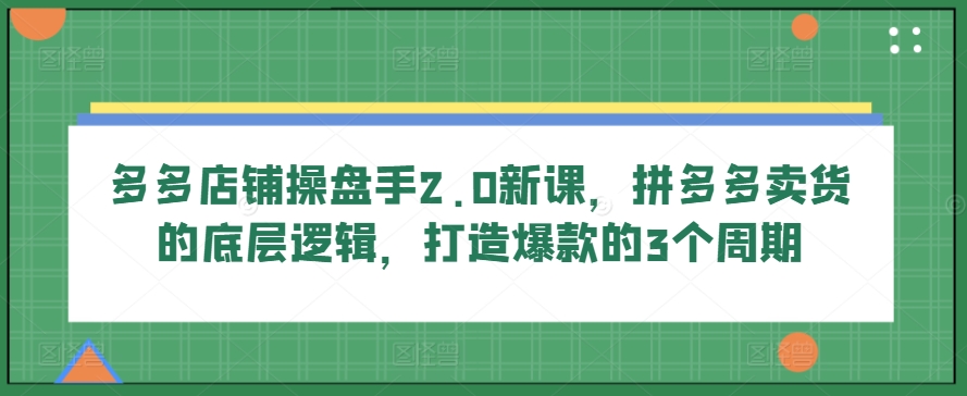 多多店铺操盘手2.0新课,拼多多卖货的底层逻辑,打造爆款的3个周期