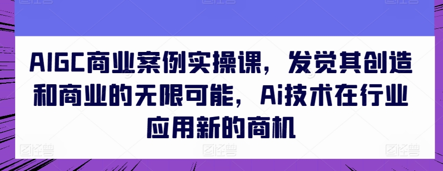 AIGC商业案例实操课,发觉其创造和商业的无限可能,Ai技术在行业应用新的商机