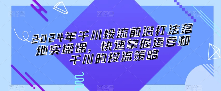 2024年千川投流前沿打法落地实操课，快速掌握运营和千川的投流策略-木石资源网