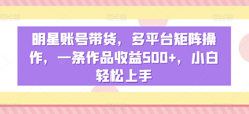 明星账号带货，多平台矩阵操作，一条作品收益500+，小白轻松上手【揭秘】-木石资源网