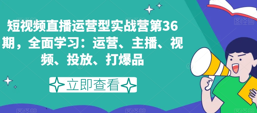 短视频直播运营型实战营第36期,全面学习:运营、主播、视频、投放、打爆品