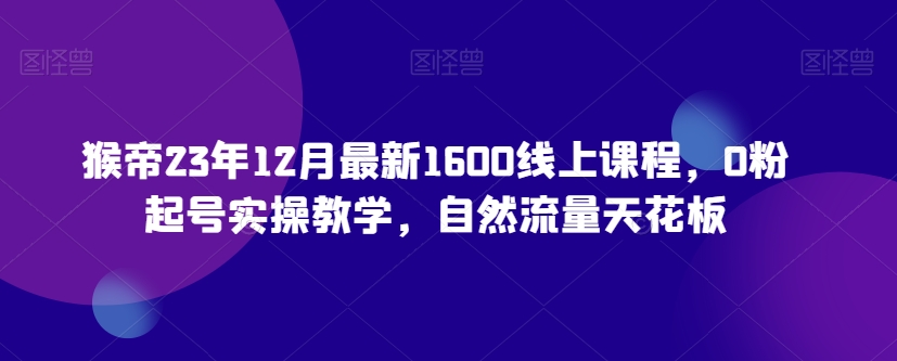 猴帝23年12月最新1600线上课程，0粉起号实操教学，自然流量天花板-木石资源网