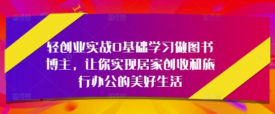 轻创业实战0基础学习做图书博主,让你实现居家创收和旅行办公的美好生活