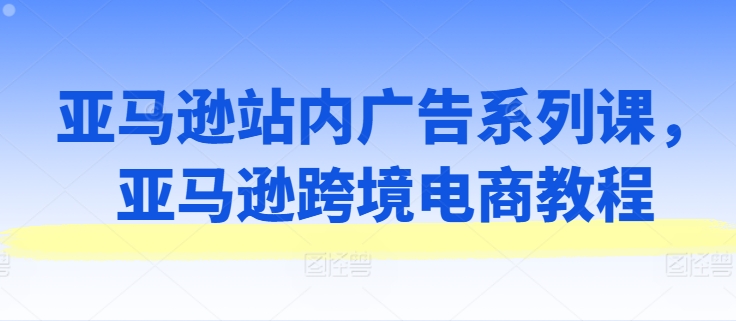 亚马逊站内广告系列课，亚马逊跨境电商教程-木石资源网