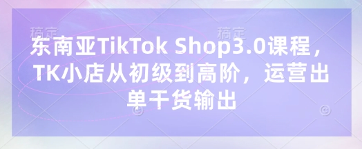 东南亚TikTok Shop3.0课程，TK小店​从初级到高阶，运营出单干货输出-木石资源网